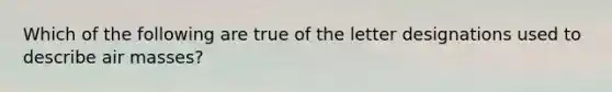 Which of the following are true of the letter designations used to describe air masses?