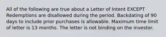 All of the following are true about a Letter of Intent EXCEPT Redemptions are disallowed during the period. Backdating of 90 days to include prior purchases is allowable. Maximum time limit of letter is 13 months. The letter is not binding on the investor.