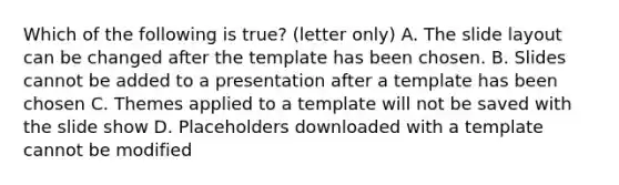 Which of the following is true? (letter only) A. The slide layout can be changed after the template has been chosen. B. Slides cannot be added to a presentation after a template has been chosen C. Themes applied to a template will not be saved with the slide show D. Placeholders downloaded with a template cannot be modified