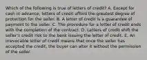 Which of the following is true of letters of credit? A. Except for cash in advance, letters of credit afford the greatest degree of protection for the seller. B. A letter of credit is a guarantee of payment to the seller. C. The procedure for a letter of credit ends with the completion of the contract. D. Letters of credit shift the seller's credit risk to the bank issuing the letter of credit. E. An irrevocable letter of credit means that once the seller has accepted the credit, the buyer can alter it without the permission of the seller.