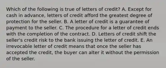 Which of the following is true of letters of credit? A. Except for cash in advance, letters of credit afford the greatest degree of protection for the seller. B. A letter of credit is a guarantee of payment to the seller. C. The procedure for a letter of credit ends with the completion of the contract. D. Letters of credit shift the seller's credit risk to the bank issuing the letter of credit. E. An irrevocable letter of credit means that once the seller has accepted the credit, the buyer can alter it without the permission of the seller.