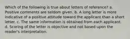 Which of the following is true about letters of reference? a. Positive comments are seldom given. b. A long letter is more indicative of a positive attitude toward the applicant than a short letter. c. The same information is obtained from each applicant. d. Scoring of the letter is objective and not based upon the reader's interpretation.