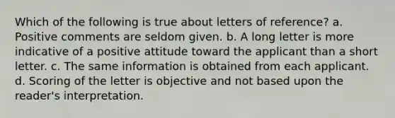 Which of the following is true about letters of reference? a. Positive comments are seldom given. b. A long letter is more indicative of a positive attitude toward the applicant than a short letter. c. The same information is obtained from each applicant. d. Scoring of the letter is objective and not based upon the reader's interpretation.