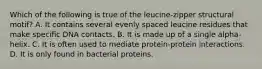 Which of the following is true of the leucine-zipper structural motif? A. It contains several evenly spaced leucine residues that make specific DNA contacts. B. It is made up of a single alpha-helix. C. It is often used to mediate protein-protein interactions. D. It is only found in bacterial proteins.