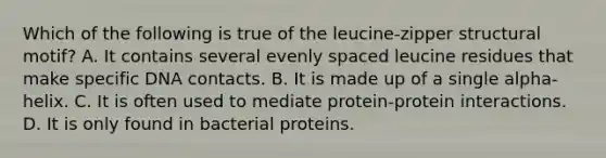 Which of the following is true of the leucine-zipper structural motif? A. It contains several evenly spaced leucine residues that make specific DNA contacts. B. It is made up of a single alpha-helix. C. It is often used to mediate protein-protein interactions. D. It is only found in bacterial proteins.