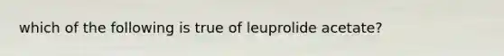 which of the following is true of leuprolide acetate?