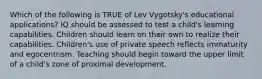 Which of the following is TRUE of Lev Vygotsky's educational applications? IQ should be assessed to test a child's learning capabilities. Children should learn on their own to realize their capabilities. Children's use of private speech reflects immaturity and egocentrism. Teaching should begin toward the upper limit of a child's zone of proximal development.