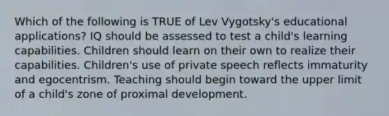 Which of the following is TRUE of Lev Vygotsky's educational applications? IQ should be assessed to test a child's learning capabilities. Children should learn on their own to realize their capabilities. Children's use of private speech reflects immaturity and egocentrism. Teaching should begin toward the upper limit of a child's zone of proximal development.