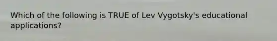 Which of the following is TRUE of Lev Vygotsky's educational applications?