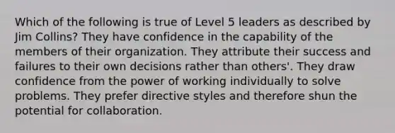 Which of the following is true of Level 5 leaders as described by Jim Collins? They have confidence in the capability of the members of their organization. They attribute their success and failures to their own decisions rather than others'. They draw confidence from the power of working individually to solve problems. They prefer directive styles and therefore shun the potential for collaboration.