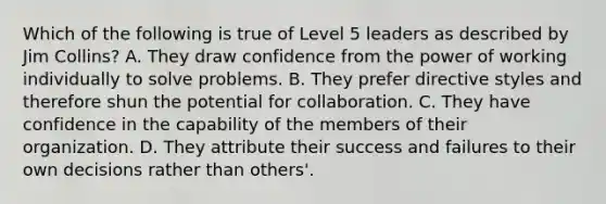 Which of the following is true of Level 5 leaders as described by Jim Collins? A. They draw confidence from the power of working individually to solve problems. B. They prefer directive styles and therefore shun the potential for collaboration. C. They have confidence in the capability of the members of their organization. D. They attribute their success and failures to their own decisions rather than others'.