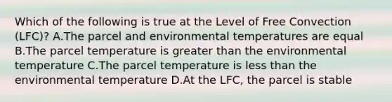 Which of the following is true at the Level of Free Convection (LFC)? A.The parcel and environmental temperatures are equal B.The parcel temperature is greater than the environmental temperature C.The parcel temperature is less than the environmental temperature D.At the LFC, the parcel is stable