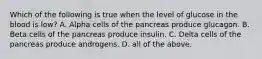 Which of the following is true when the level of glucose in the blood is​ low? A. Alpha cells of the pancreas produce glucagon. B. Beta cells of the pancreas produce insulin. C. Delta cells of the pancreas produce androgens. D. all of the above.