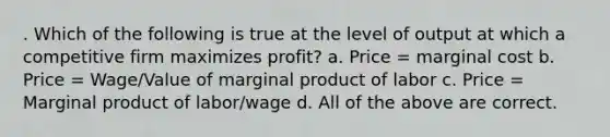 . Which of the following is true at the level of output at which a competitive firm maximizes profit? a. Price = marginal cost b. Price = Wage/Value of marginal product of labor c. Price = Marginal product of labor/wage d. All of the above are correct.