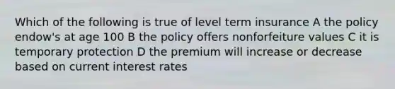 Which of the following is true of level term insurance A the policy endow's at age 100 B the policy offers nonforfeiture values C it is temporary protection D the premium will increase or decrease based on current interest rates