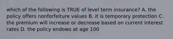 which of the following is TRUE of level term insurance? A. the policy offers nonforfeiture values B. it is temporary protection C. the premium will increase or decrease based on current interest rates D. the policy endows at age 100