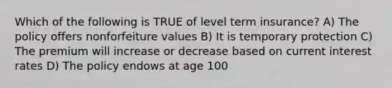 Which of the following is TRUE of level term insurance? A) The policy offers nonforfeiture values B) It is temporary protection C) The premium will increase or decrease based on current interest rates D) The policy endows at age 100