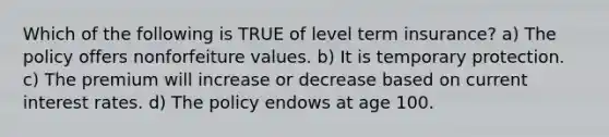 Which of the following is TRUE of level term insurance? a) The policy offers nonforfeiture values. b) It is temporary protection. c) The premium will increase or decrease based on current interest rates. d) The policy endows at age 100.