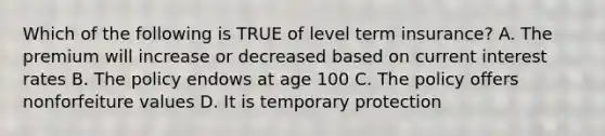 Which of the following is TRUE of level term insurance? A. The premium will increase or decreased based on current interest rates B. The policy endows at age 100 C. The policy offers nonforfeiture values D. It is temporary protection