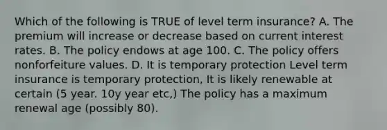 Which of the following is TRUE of level term insurance? A. The premium will increase or decrease based on current interest rates. B. The policy endows at age 100. C. The policy offers nonforfeiture values. D. It is temporary protection Level term insurance is temporary protection, It is likely renewable at certain (5 year. 10y year etc,) The policy has a maximum renewal age (possibly 80).