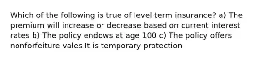 Which of the following is true of level term insurance? a) The premium will increase or decrease based on current interest rates b) The policy endows at age 100 c) The policy offers nonforfeiture vales It is temporary protection