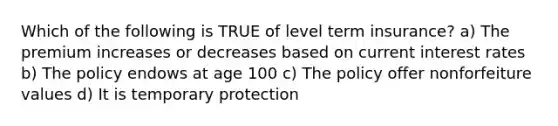 Which of the following is TRUE of level term insurance? a) The premium increases or decreases based on current interest rates b) The policy endows at age 100 c) The policy offer nonforfeiture values d) It is temporary protection