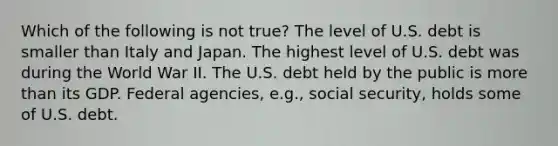 Which of the following is not true? The level of U.S. debt is smaller than Italy and Japan. The highest level of U.S. debt was during the World War II. The U.S. debt held by the public is more than its GDP. Federal agencies, e.g., social security, holds some of U.S. debt.