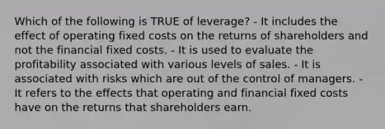 Which of the following is TRUE of leverage? - It includes the effect of operating fixed costs on the returns of shareholders and not the financial fixed costs. - It is used to evaluate the profitability associated with various levels of sales. - It is associated with risks which are out of the control of managers. - It refers to the effects that operating and financial fixed costs have on the returns that shareholders earn.