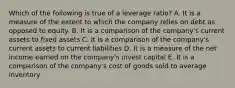 Which of the following is true of a leverage ratio? A. It is a measure of the extent to which the company relies on debt as opposed to equity. B. It is a comparison of the company's current assets to fixed assets C. It is a comparison of the company's current assets to current liabilities D. It is a measure of the net income earned on the company's invest capital E. It is a comparison of the company's cost of goods sold to average inventory