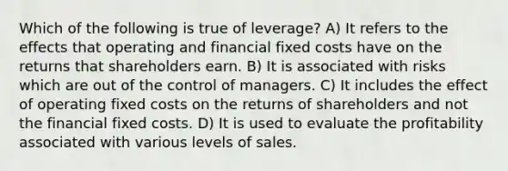 Which of the following is true of leverage? A) It refers to the effects that operating and financial fixed costs have on the returns that shareholders earn. B) It is associated with risks which are out of the control of managers. C) It includes the effect of operating fixed costs on the returns of shareholders and not the financial fixed costs. D) It is used to evaluate the profitability associated with various levels of sales.