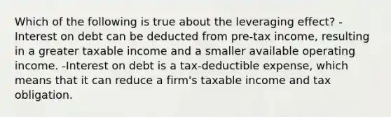 Which of the following is true about the leveraging effect? -Interest on debt can be deducted from pre-tax income, resulting in a greater taxable income and a smaller available operating income. -Interest on debt is a tax-deductible expense, which means that it can reduce a firm's taxable income and tax obligation.