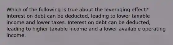 Which of the following is true about the leveraging effect?' Interest on debt can be deducted, leading to lower taxable income and lower taxes. Interest on debt can be deducted, leading to higher taxable income and a lower available operating income.