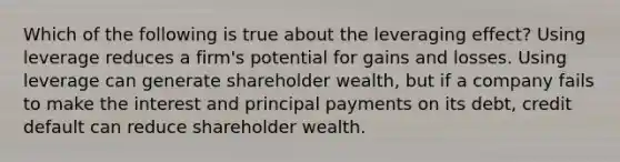 Which of the following is true about the leveraging effect? Using leverage reduces a firm's potential for gains and losses. Using leverage can generate shareholder wealth, but if a company fails to make the interest and principal payments on its debt, credit default can reduce shareholder wealth.