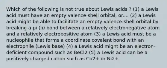 Which of the following is not true about Lewis acids ? (1) a Lewis acid must have an empty valence-shell orbital, or.... (2) a Lewis acid might be able to facilitate an empty valence-shell orbital by breaking a pi (π) bond between a relatively electronegative atom and a relatively electropositive atom (3) a Lewis acid must be a nucleophile that forms a coordinate covalent bond with an electrophile (Lewis base) (4) a Lewis acid might be an electron-deficient compound such as BeCl2 (5) a Lewis acid can be a positively charged cation such as Co2+ or Ni2+