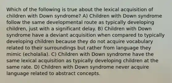 Which of the following is true about the lexical acquisition of children with Down syndrome? A) Children with Down syndrome follow the same developmental route as typically developing children, just with a significant delay. B) Children with Down syndrome have a deviant acquisition when compared to typically developing children because they do not acquire vocabulary related to their surroundings but rather from language they mimic (echolalia). C) Children with Down syndrome have the same lexical acquisition as typically developing children at the same rate. D) Children with Down syndrome never acquire language related to abstract concepts.