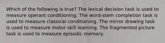 Which of the following is true? The lexical decision task is used to measure operant conditioning. The word-stem completion task is used to measure classical conditioning. The mirror drawing task is used to measure motor skill learning. The fragmented picture task is used to measure episodic memory.