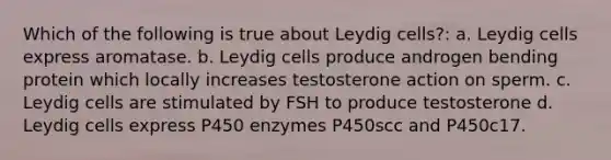 Which of the following is true about Leydig cells?: a. Leydig cells express aromatase. b. Leydig cells produce androgen bending protein which locally increases testosterone action on sperm. c. Leydig cells are stimulated by FSH to produce testosterone d. Leydig cells express P450 enzymes P450scc and P450c17.