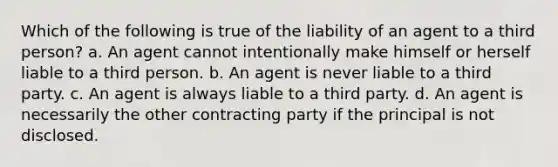 Which of the following is true of the liability of an agent to a third person? a. An agent cannot intentionally make himself or herself liable to a third person. b. An agent is never liable to a third party. c. An agent is always liable to a third party. d. An agent is necessarily the other contracting party if the principal is not disclosed.