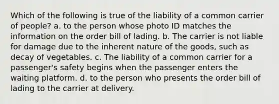 Which of the following is true of the liability of a common carrier of people? a. ​to the person whose photo ID matches the information on the order bill of lading. b. The carrier is not liable for damage due to the inherent nature of the goods, such as decay of vegetables. c. ​The liability of a common carrier for a passenger's safety begins when the passenger enters the waiting platform. d. to the person who presents the order bill of lading to the carrier at delivery.