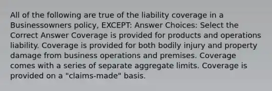 All of the following are true of the liability coverage in a Businessowners policy, EXCEPT: Answer Choices: Select the Correct Answer Coverage is provided for products and operations liability. Coverage is provided for both bodily injury and property damage from business operations and premises. Coverage comes with a series of separate aggregate limits. Coverage is provided on a "claims-made" basis.