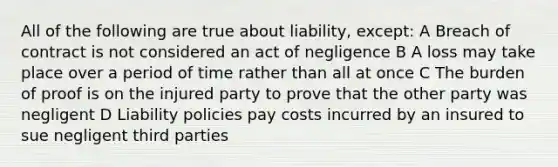 All of the following are true about liability, except: A Breach of contract is not considered an act of negligence B A loss may take place over a period of time rather than all at once C The burden of proof is on the injured party to prove that the other party was negligent D Liability policies pay costs incurred by an insured to sue negligent third parties