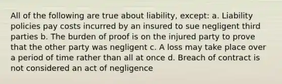 All of the following are true about liability, except: a. Liability policies pay costs incurred by an insured to sue negligent third parties b. The burden of proof is on the injured party to prove that the other party was negligent c. A loss may take place over a period of time rather than all at once d. Breach of contract is not considered an act of negligence