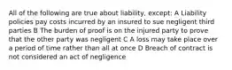 All of the following are true about liability, except: A Liability policies pay costs incurred by an insured to sue negligent third parties B The burden of proof is on the injured party to prove that the other party was negligent C A loss may take place over a period of time rather than all at once D Breach of contract is not considered an act of negligence