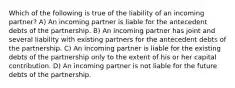 Which of the following is true of the liability of an incoming partner? A) An incoming partner is liable for the antecedent debts of the partnership. B) An incoming partner has joint and several liability with existing partners for the antecedent debts of the partnership. C) An incoming partner is liable for the existing debts of the partnership only to the extent of his or her capital contribution. D) An incoming partner is not liable for the future debts of the partnership.