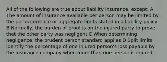 All of the following are true about liability insurance, except: A The amount of insurance available per person may be limited by the per occurrence or aggregate limits stated in a liability policy B Normally, the burden of proof is on the injured party to prove that the other party was negligent C When determining negligence, the prudent person standard applies D Split limits identify the percentage of one injured person's loss payable by the insurance company when more than one person is injured