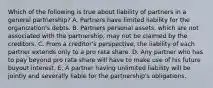 Which of the following is true about liability of partners in a general partnership? A. Partners have limited liability for the organization's debts. B. Partners personal assets, which are not associated with the partnership, may not be claimed by the creditors. C. From a creditor's perspective, the liability of each partner extends only to a pro rata share. D. Any partner who has to pay beyond pro rata share will have to make use of his future buyout interest. E. A partner having unlimited liability will be jointly and severally liable for the partnership's obligations.