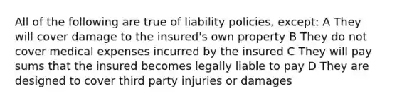 All of the following are true of liability policies, except: A They will cover damage to the insured's own property B They do not cover medical expenses incurred by the insured C They will pay sums that the insured becomes legally liable to pay D They are designed to cover third party injuries or damages