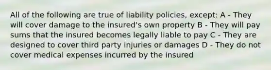 All of the following are true of liability policies, except: A - They will cover damage to the insured's own property B - They will pay sums that the insured becomes legally liable to pay C - They are designed to cover third party injuries or damages D - They do not cover medical expenses incurred by the insured