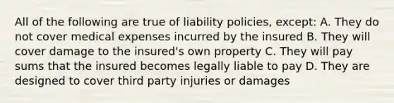 All of the following are true of liability policies, except: A. They do not cover medical expenses incurred by the insured B. They will cover damage to the insured's own property C. They will pay sums that the insured becomes legally liable to pay D. They are designed to cover third party injuries or damages