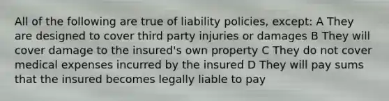 All of the following are true of liability policies, except: A They are designed to cover third party injuries or damages B They will cover damage to the insured's own property C They do not cover medical expenses incurred by the insured D They will pay sums that the insured becomes legally liable to pay